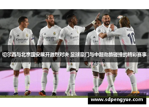 切尔西与北京国安展开激烈对决 足球豪门与中超劲旅碰撞的精彩赛事