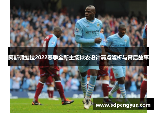 阿斯顿维拉2022赛季全新主场球衣设计亮点解析与背后故事